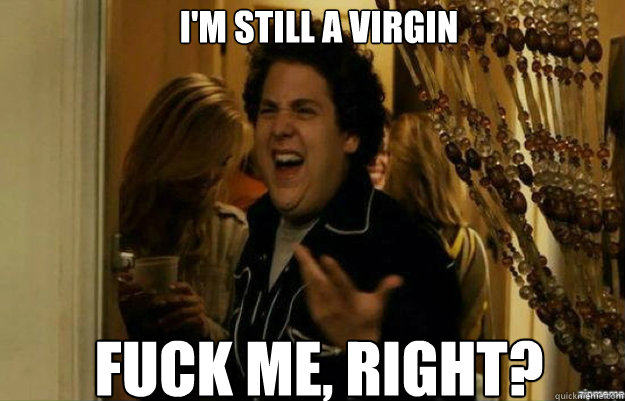 I'm still a virgin Fuck me, right?  fuck me right