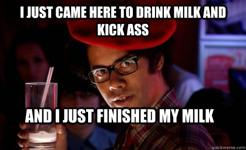 I just came here to drink milk and kick ass And I just finished my milk  IT CROWD - MOSS MILK