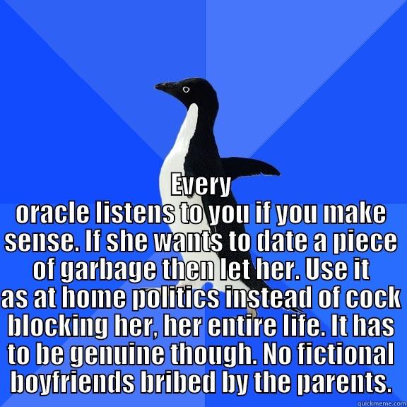  EVERY ORACLE LISTENS TO YOU IF YOU MAKE SENSE. IF SHE WANTS TO DATE A PIECE OF GARBAGE THEN LET HER. USE IT AS AT HOME POLITICS INSTEAD OF COCK BLOCKING HER, HER ENTIRE LIFE. IT HAS TO BE GENUINE THOUGH. NO FICTIONAL BOYFRIENDS BRIBED BY THE PARENTS. Socially Awkward Penguin