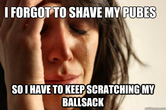 I forgot to shave my pubes So I have to Keep scratching my ballsack  First World Problems