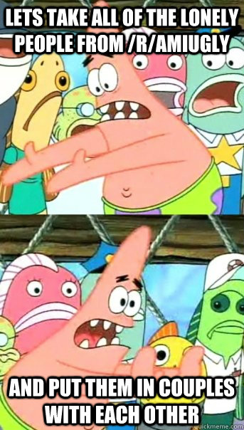 Lets take all of the lonely people from /r/amiugly and put them in couples with each other  Push it somewhere else Patrick