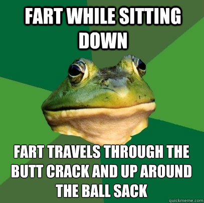 fart while sitting down fart travels through the butt crack and up around the ball sack  Foul Bachelor Frog