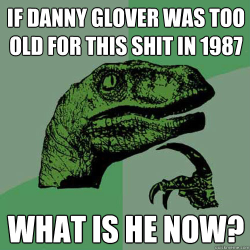 If danny glover was too old for this shit in 1987 what is he now?  Philosoraptor