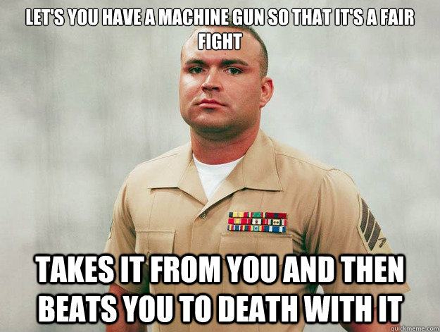 Let's you have a machine gun so that it's a fair fight Takes it from you and then beats you to death with it  Battlefield Troll Sgt Cliff Wooldridge