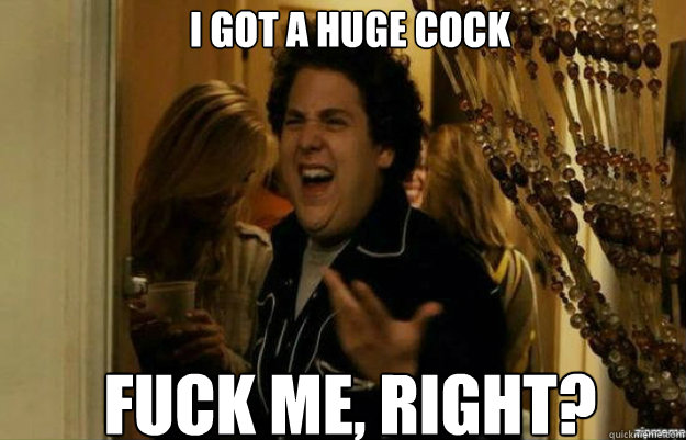 I got a huge cock FUCK ME, RIGHT?  fuck me right