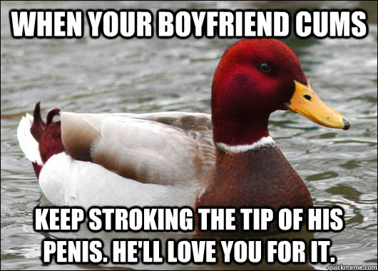 when your boyfriend cums keep stroking the tip of his penis. He'll love you for it. - when your boyfriend cums keep stroking the tip of his penis. He'll love you for it.  Malicious Advice Mallard