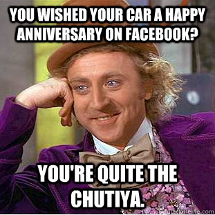 You wished your car a happy anniversary on facebook? You're quite the chutiya.  Creepy Wonka
