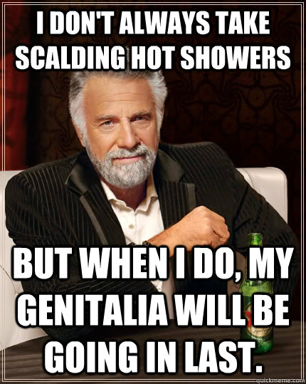 I don't always take scalding hot showers but when I do, my genitalia will be going in last.  The Most Interesting Man In The World