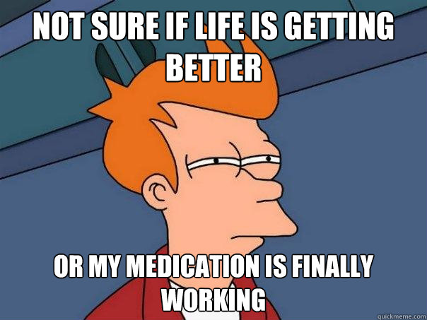 Not sure if Life is getting better Or my medication is finally working  Futurama Fry