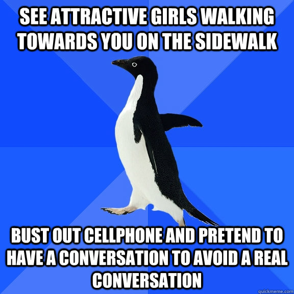 See attractive girls walking towards you on the sidewalk Bust out cellphone and pretend to have a conversation to avoid a real conversation  Socially Awkward Penguin