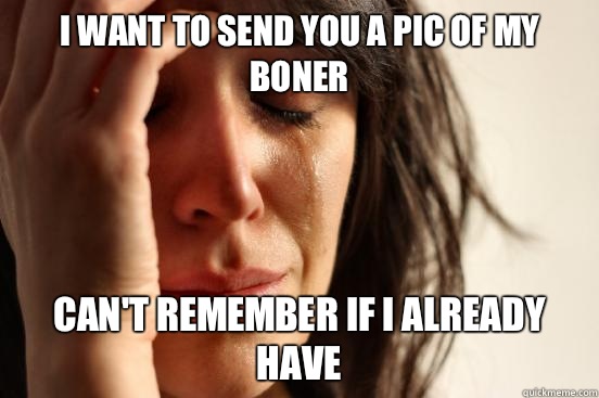 I want to send you a pic of my boner Can't remember if I already have  First World Problems