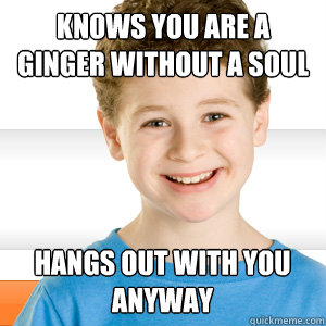 Knows you are a ginger without a soul Hangs out with you anyway  Good Kid Greg