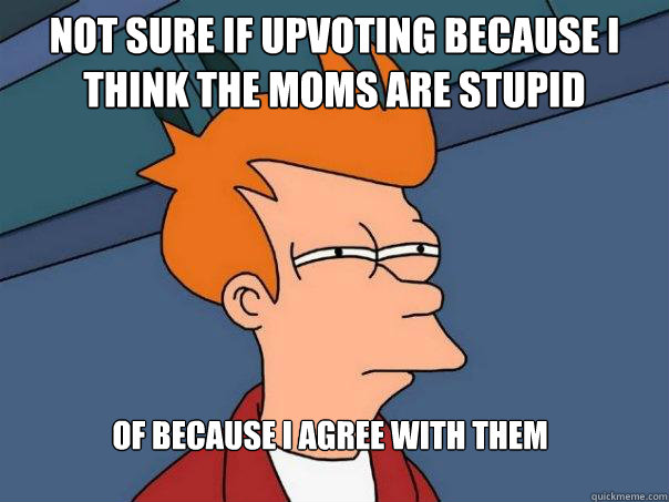 Not sure if upvoting because i think the moms are stupid of because I agree with them  Futurama Fry