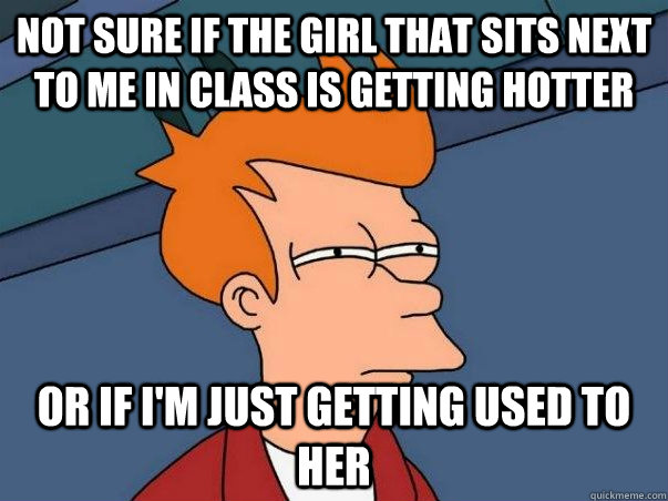 Not sure if the girl that sits next to me in class is getting hotter Or if i'm just getting used to her  Not sure Fry