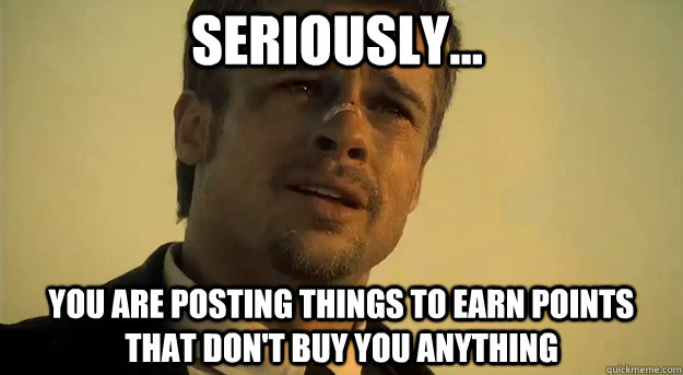 Seriously... You are posting things to earn points that don't buy you anything  Apprehensive Brad Pitt