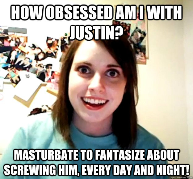 how obsessed am i with justin? masturbate to fantasize about screwing him, every day and night!  Overly Attached Girlfriend