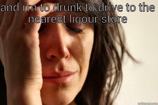 AND I'M TO DRUNK TO DRIVE TO THE NEAREST LIQOUR STORE  First World Problems