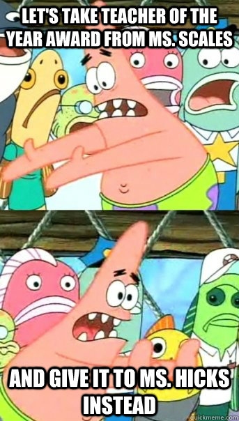 Let's take teacher of the year award from Ms. Scales and give it to Ms. Hicks instead  Push it somewhere else Patrick