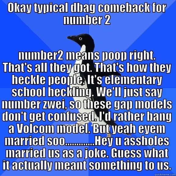 OKAY TYPICAL DBAG COMEBACK FOR NUMBER 2 NUMBER2 MEANS POOP RIGHT. THAT'S ALL THEY GOT. THAT'S HOW THEY HECKLE PEOPLE. IT'S ELEMENTARY SCHOOL HECKLING. WE'LL JUST SAY NUMBER ZWEI, SO THESE GAP MODELS DON'T GET CONFUSED. I'D RATHER BANG A VOLCOM MODEL. BUT YEAH EYEM MARRIED SOO.............HEY U  Socially Awkward Penguin