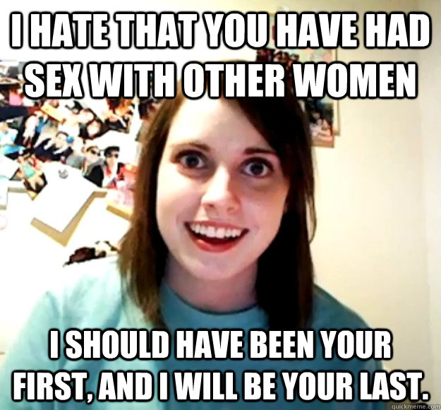 I hate that you have had sex with other women I should have been your first, and I will be your last.  Overly Attached Girlfriend