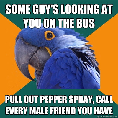 some guy's looking at you on the bus pull out pepper spray, call every male friend you have  Paranoid Parrot