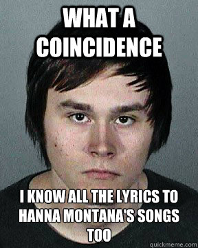 What a coincidence I know all the lyrics to Hanna Montana's songs too  