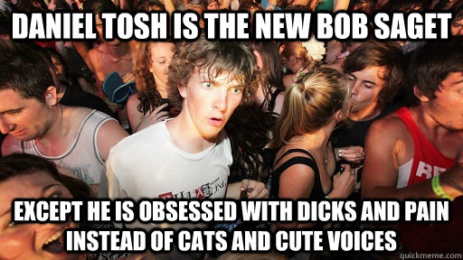 daniel tosh is the new bob saget except he is obsessed with dicks and pain instead of cats and cute voices  Sudden Clarity Clarence