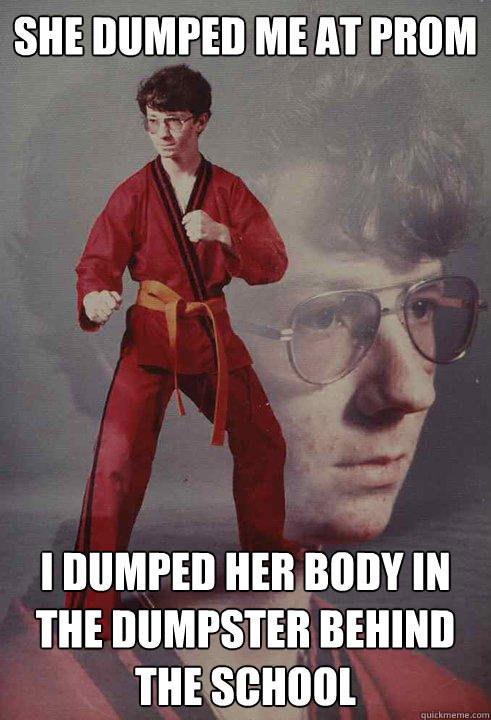 She dumped me at prom I dumped her body in the dumpster behind the school  Karate Kyle