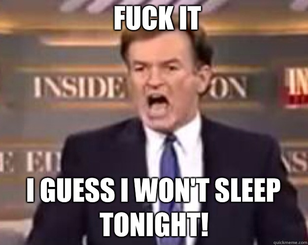 FUCK IT I guess I won't sleep tonight!  fuck it bill