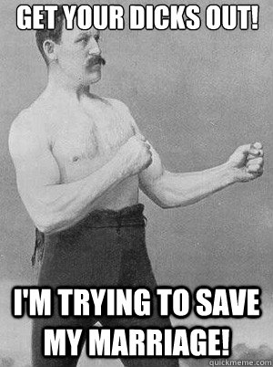 GET YOUR DICKS OUT! I'M TRYING TO SAVE MY MARRIAGE!  Fisticuffs