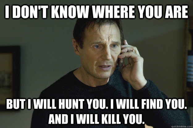 I don't know where you are but I will hunt you. I will find you. and I will kill you. - I don't know where you are but I will hunt you. I will find you. and I will kill you.  Taken Liam Neeson