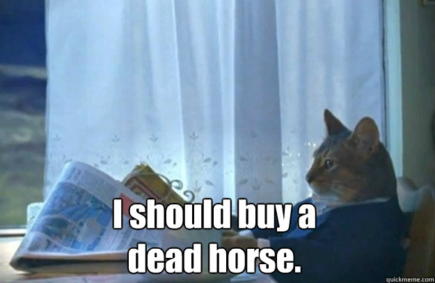 I should buy a dead horse.  Sophisticated Cat is broke