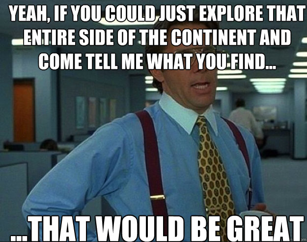 YEAH, IF YOU COULD JUST EXPLORE THAT ENTIRE SIDE OF THE CONTINENT AND COME TELL ME WHAT YOU FIND... ...THAT WOULD BE GREAT - YEAH, IF YOU COULD JUST EXPLORE THAT ENTIRE SIDE OF THE CONTINENT AND COME TELL ME WHAT YOU FIND... ...THAT WOULD BE GREAT  Misc