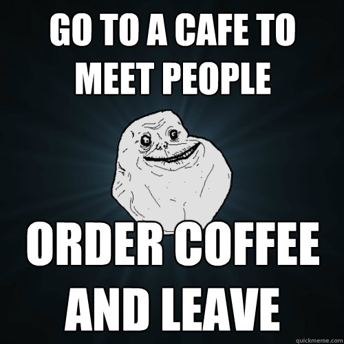 go to a cafe to meet people order coffee and leave  Forever Alone