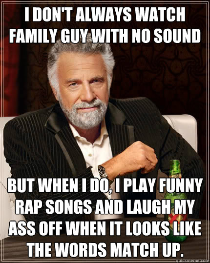 I don't always watch family guy with no sound But when i do, i play funny rap songs and laugh my ass off when it looks like the words match up.  The Most Interesting Man In The World