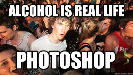 Alcohol is Real life photoshop  Sudden Clarity Clarence