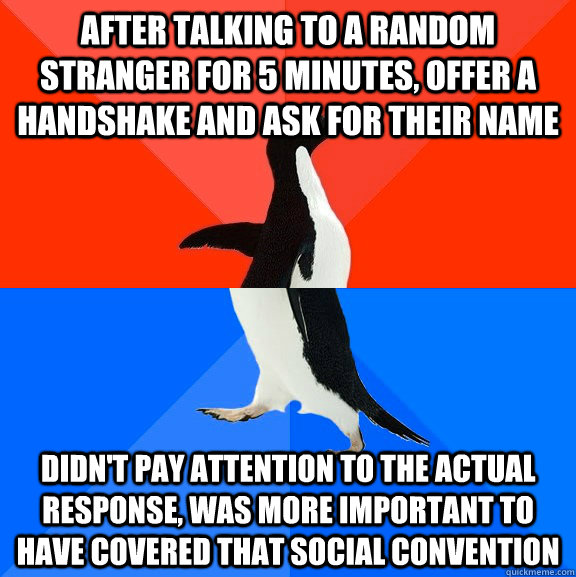 After talking to a random stranger for 5 minutes, offer a handshake and ask for their name Didn't pay attention to the actual response, was more important to have covered that social convention  Socially Awesome Awkward Penguin