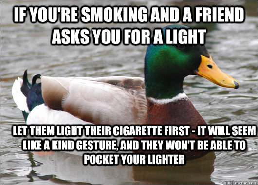 If you're smoking and a friend asks you for a light let them light their cigarette first - it will seem like a kind gesture, and they won't be able to pocket your lighter - If you're smoking and a friend asks you for a light let them light their cigarette first - it will seem like a kind gesture, and they won't be able to pocket your lighter  Actual Advice Mallard