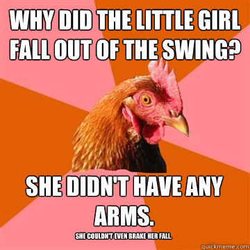 Why did the little girl fall out of the swing? She didn't have any arms. She couldn't even brake her fall.  Anti-Joke Chicken