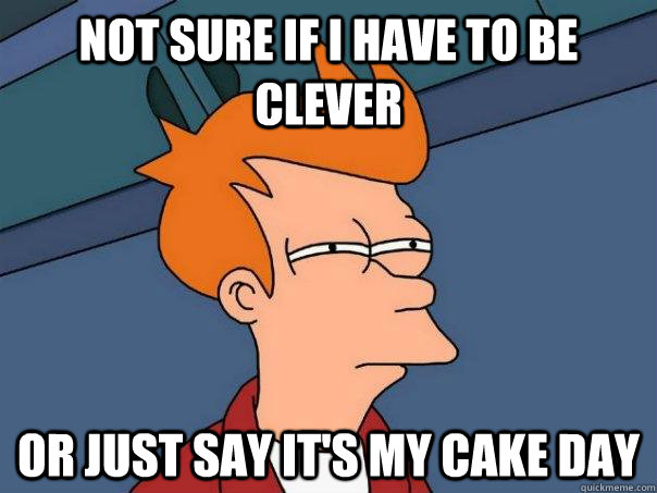 Not sure if I have to be clever Or just say it's my cake day  Futurama Fry