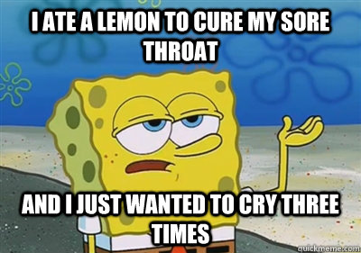 I ate a lemon to cure my sore throat and I just wanted to cry three times  sponge