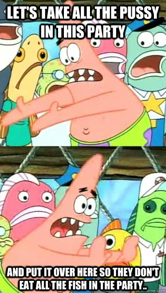 Let's take all the pussy in this party And put it over here so they don't eat all the fish in the party..  Push it somewhere else Patrick
