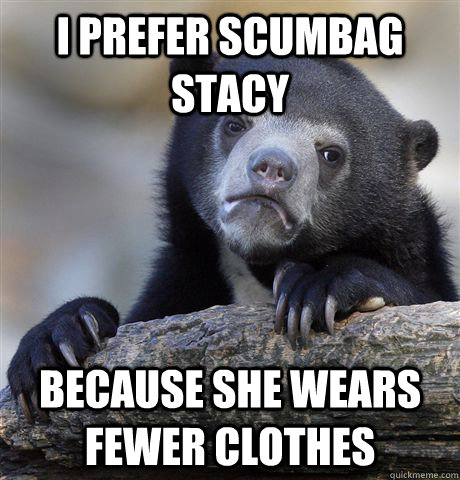 I prefer Scumbag Stacy Because she wears fewer clothes  Confession Bear