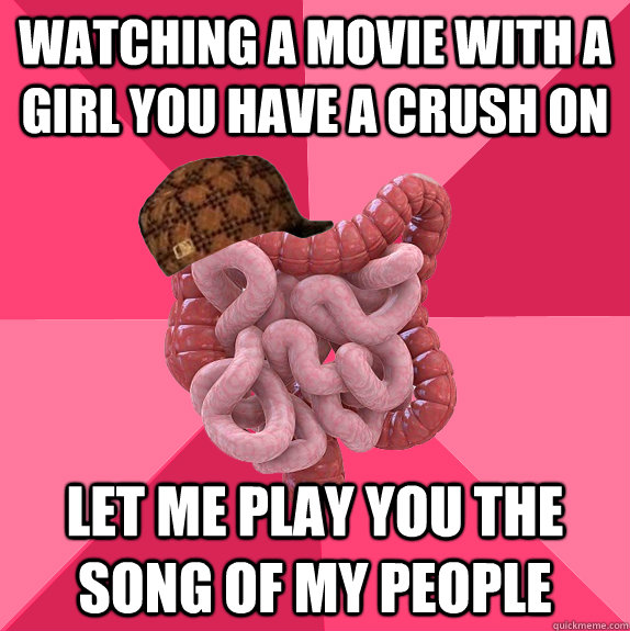 watching a movie with a girl you have a crush on Let me play you the song of my people  Scumbag Intestines
