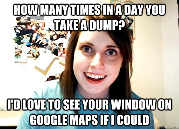 How many times in a day you take a dump? I'd love to see your window on google maps if I could  Overly Attached Girlfriend