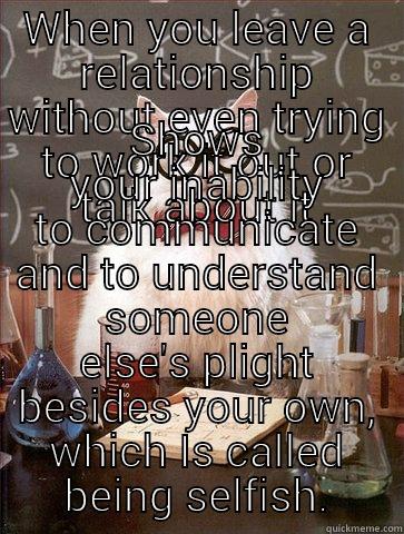 WHEN YOU LEAVE A RELATIONSHIP WITHOUT EVEN TRYING TO WORK IT OUT OR TALK ABOUT IT SHOWS YOUR INABILITY TO COMMUNICATE AND TO UNDERSTAND SOMEONE ELSE'S PLIGHT BESIDES YOUR OWN, WHICH IS CALLED BEING SELFISH. Chemistry Cat