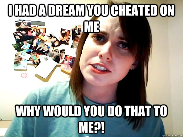 I had a dream you cheated on me why would you do that to me?!  Angry Overly Attached Girlfriend