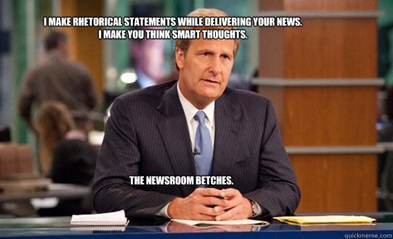 I make rhetorical statements while delivering your news. 
I make you think smart thoughts. 
 The Newsroom Betches.   