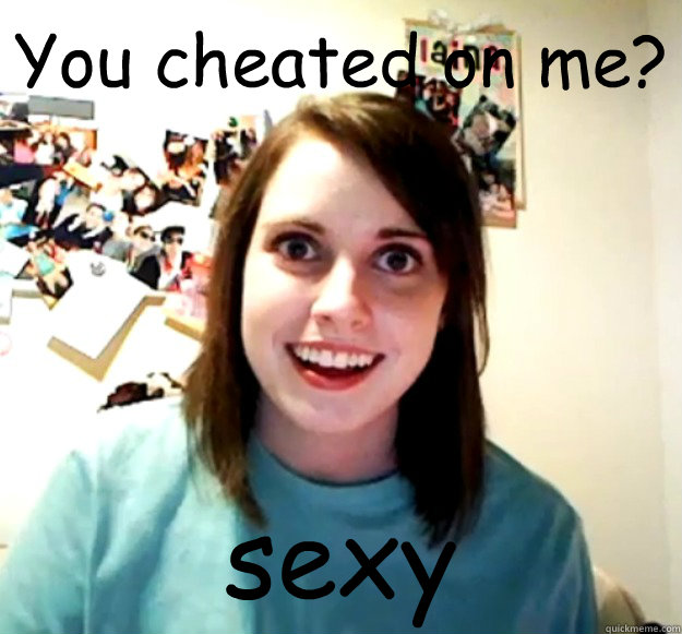You cheated on me? sexy - You cheated on me? sexy  Overly Attached Girlfriend