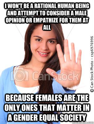 i won't be a rational human being and attempt to consider a male opinion or empathize for them at all because females are the only ones that matter in a gender equal society - i won't be a rational human being and attempt to consider a male opinion or empathize for them at all because females are the only ones that matter in a gender equal society  misguided feminist